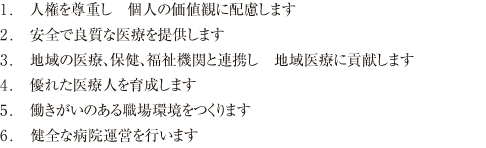 1. �����Ȃ�l�̐l�i�����d���A�������ϗ��I�Ȉ�Â����H���܂��B
2. �`�[����Â̏[�����͂���A�l�Ԓ��S�̈��S�ł����Â��߂����܂��B
3. ����Љ�ɂ��Ή�����}������Â��d�����A�n��Љ�ɕ�d���܂��B
4. �M���֌W�Ɋ�Â����A�����ł����ÃT�[�r�X��񋟂��܂��B
5. ��Ï�m�蓾�������̎��`�������炵�A�K�v�ȏ��͌��J���܂��B
6. �S�E���͏�Ɍ��s�ɓw�߁A��w�̐i���ɓI�m�ɑΉ����܂��B
7. �o�c��Ղ̊m���ɓw�߁A���K�ȗ×{���𐮔����܂��B
8. �n��̈�Ë@�ւƘA�g���A�����s�̊�a�@�Ƃ��ċ@�\���܂��B
9. �n��̕ی��E�����Ɩ��ɘA�g���A���ʓI�ȉ^�c���s���܂��B